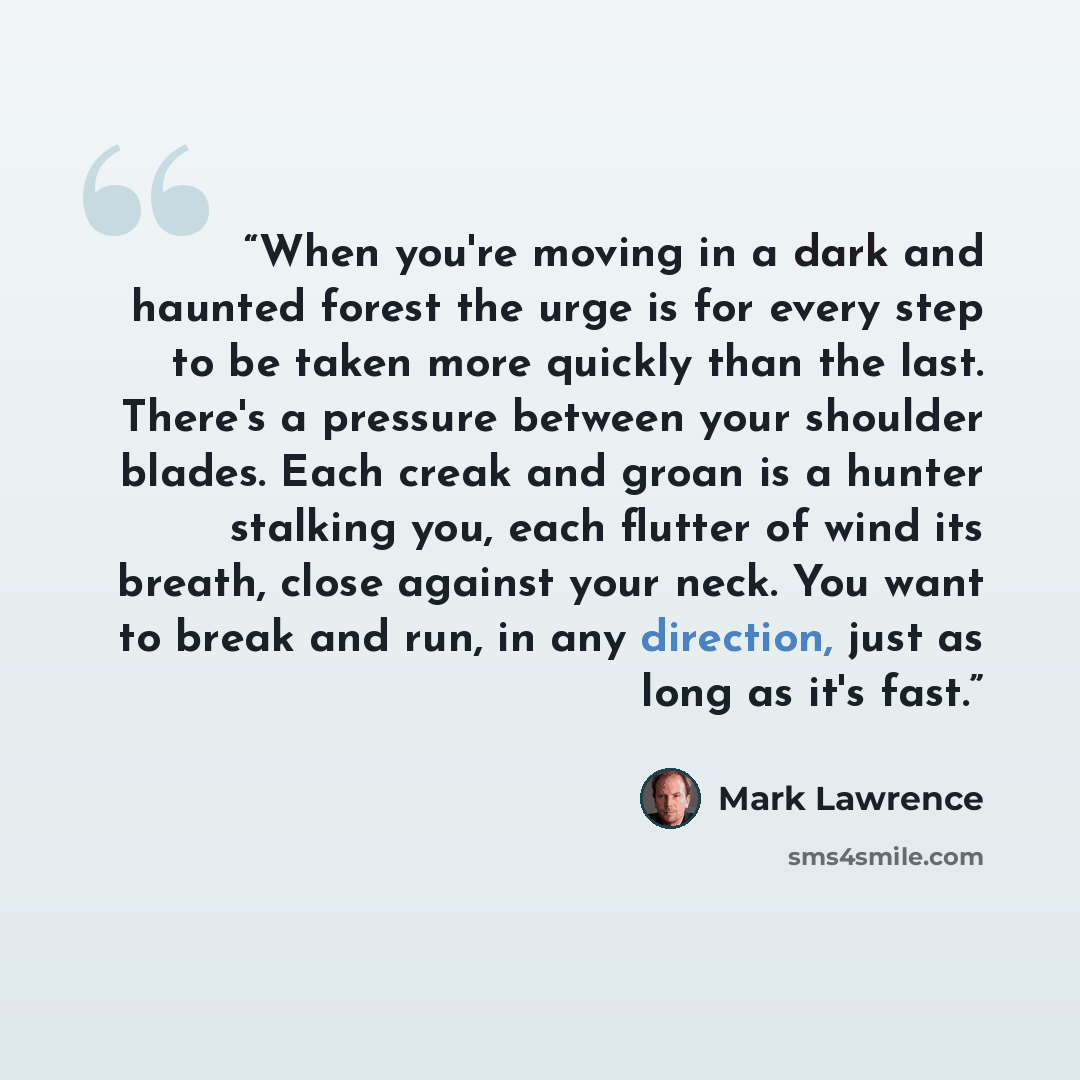 “When you're moving in a dark and haunted forest the urge is for every step to be taken more quickly than the last. There's a pressure between your shoulder blades. Each creak and groan is a hunter stalking you, each flutter of wind its breath, close against your neck. You want to break and run, in…” quote by Mark Lawrence