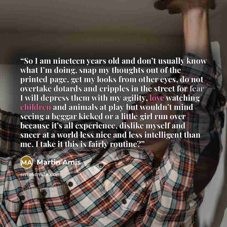 “So I am nineteen years old and don’t usually know what I’m doing, snap my thoughts out of the printed page, get my looks from other eyes, do not overtake dotards and cripples in the street for fear I will depress them with my agility, love watching children and animals at play but wouldn’t mind…” quote by Martin Amis