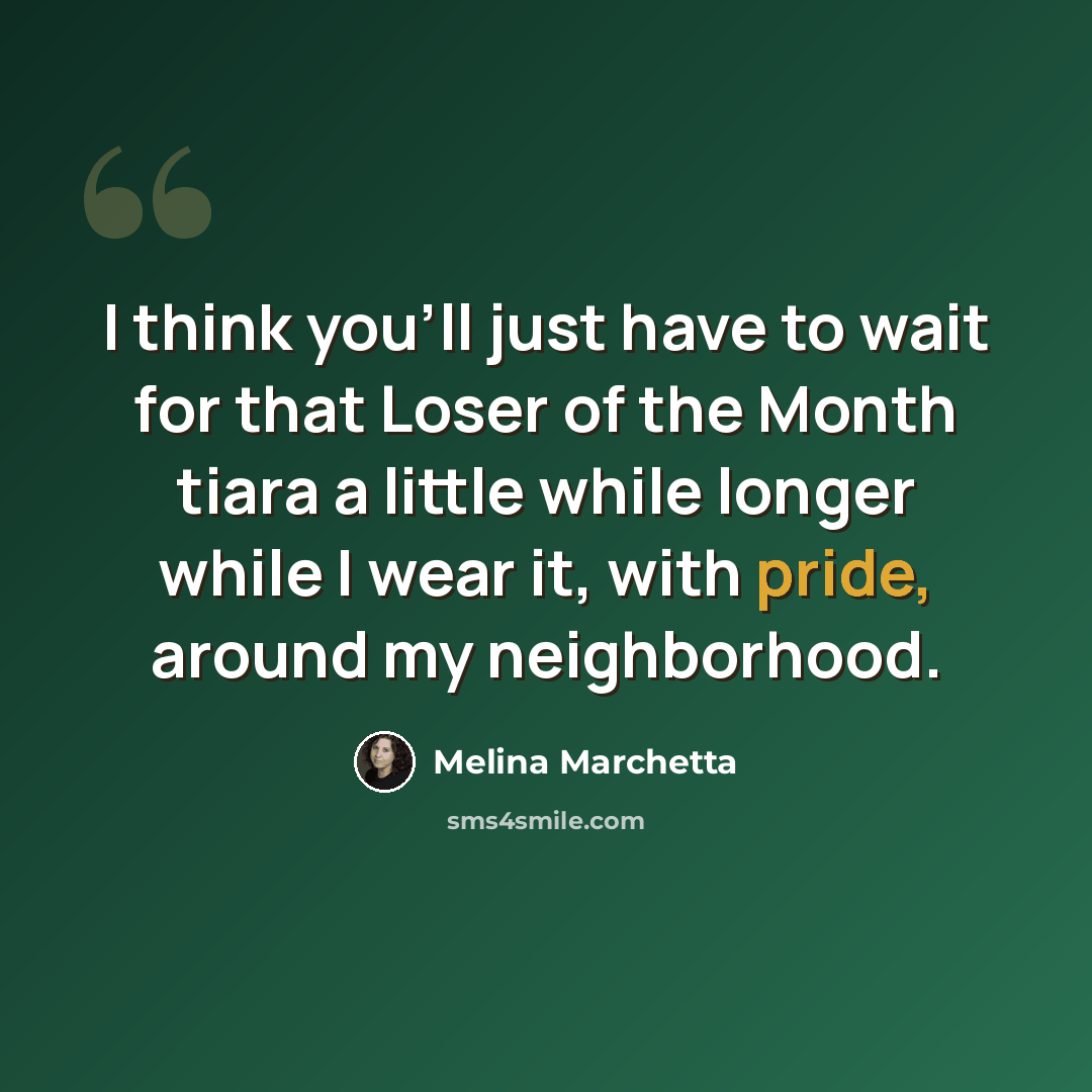 “I think you'll just have to wait for that Loser of the Month tiara a little while longer while I wear it, with pride, around my neighborhood.” quote by Melina Marchetta