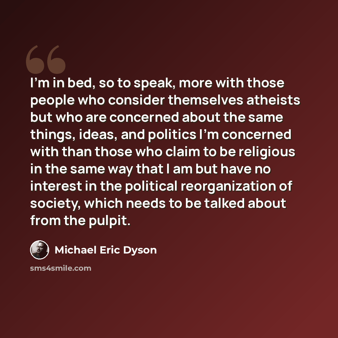 “I'm in bed, so to speak, more with those people who consider themselves atheists but who are concerned about the same things, ideas, and politics I'm concerned with than those who claim to be religious in the same way that I am but have no interest in the political reorganization of society, which…” quote by Michael Eric Dyson