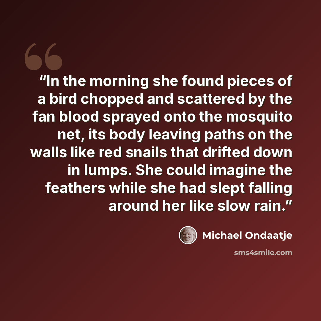 “In the morning she found pieces of a bird chopped and scattered by the fan blood sprayed onto the mosquito net, its body leaving paths on the walls like red snails that drifted down in lumps. She could imagine the feathers while she had slept falling around her like slow rain.” quote by Michael Ondaatje