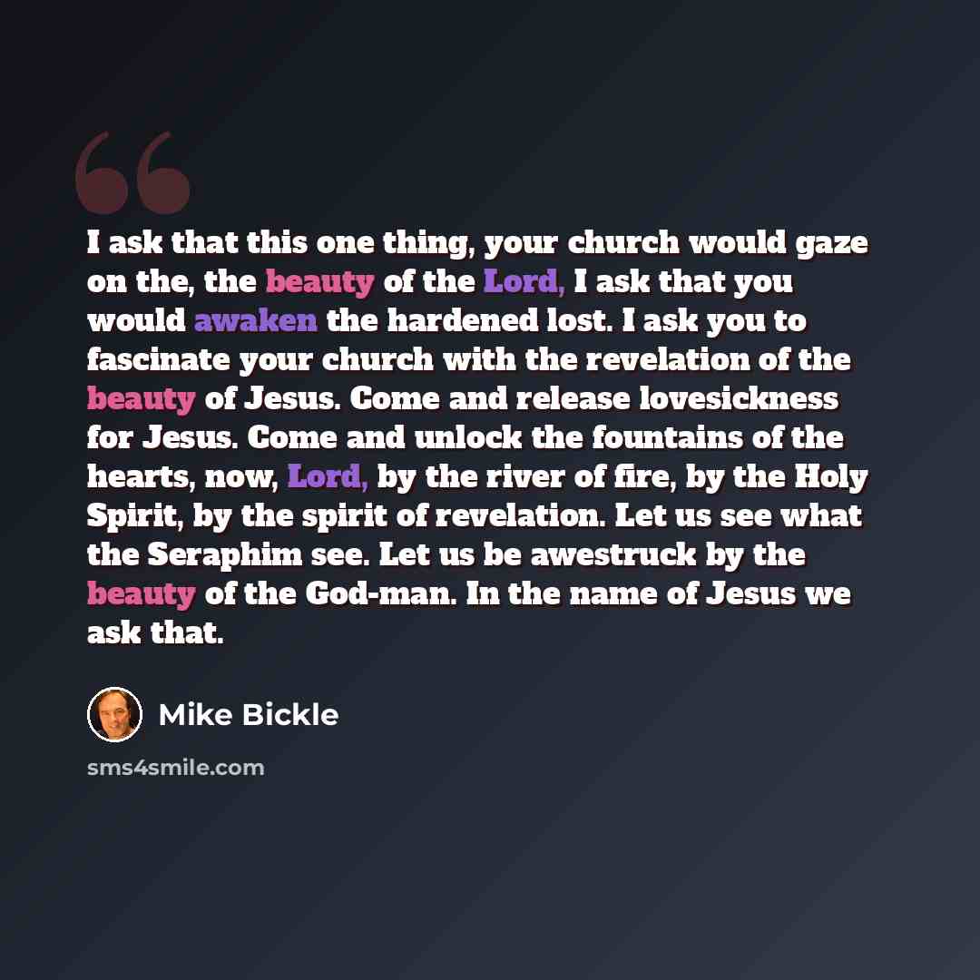 “I ask that this one thing, your church would gaze on the, the beauty of the Lord, I ask that you would awaken the hardened lost. I ask you to fascinate your church with the revelation of the beauty of Jesus. Come and release lovesickness for Jesus. Come and unlock the fountains of the hearts, now…” quote by Mike Bickle