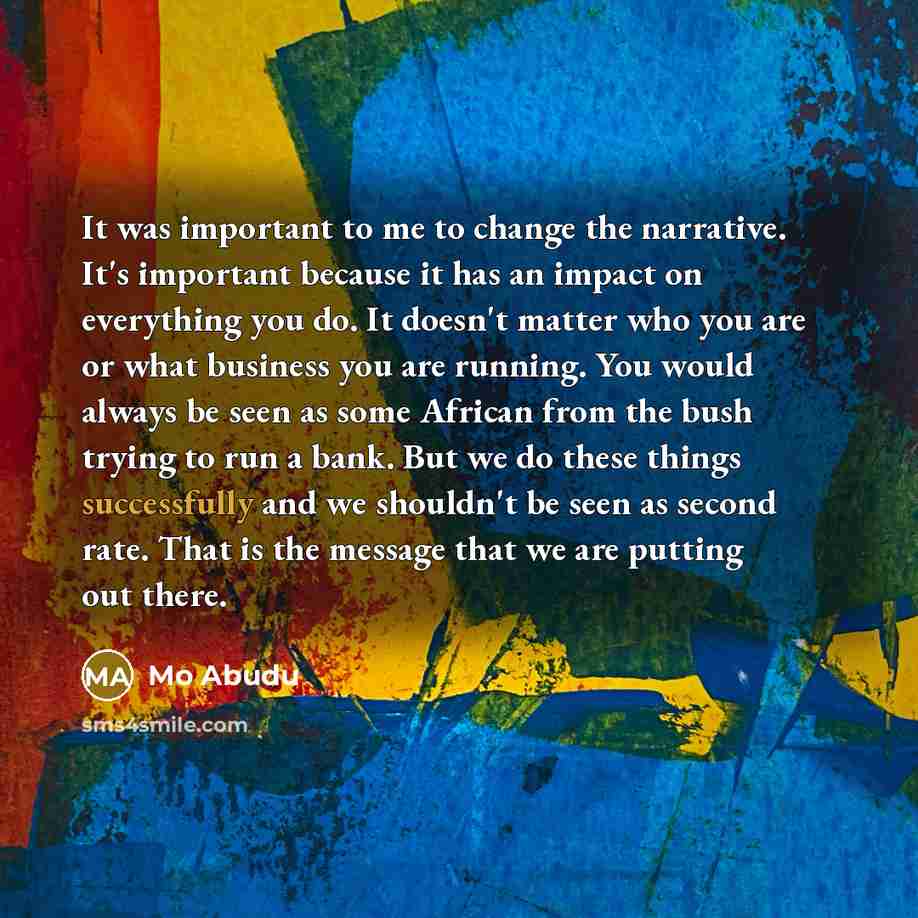 “It was important to me to change the narrative. It's important because it has an impact on everything you do. It doesn't matter who you are or what business you are running. You would always be seen as some African from the bush trying to run a bank. But we do these things successfully and we…” quote by Mo Abudu