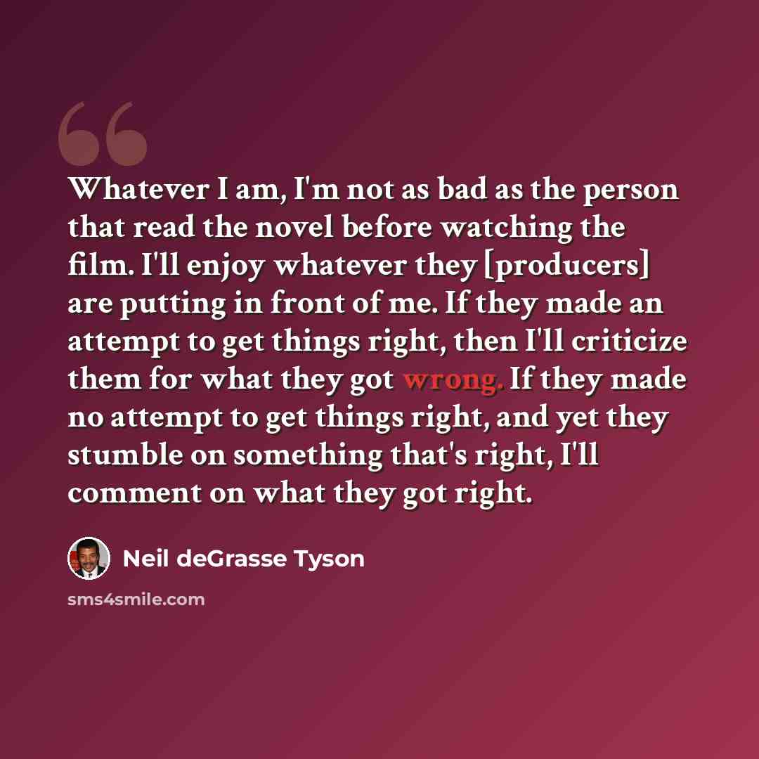 “Whatever I am, I'm not as bad as the person that read the novel before watching the film. I'll enjoy whatever they [producers] are putting in front of me. If they made an attempt to get things right, then I'll criticize them for what they got wrong. If they made no attempt to get things right, and…” quote by Neil deGrasse Tyson