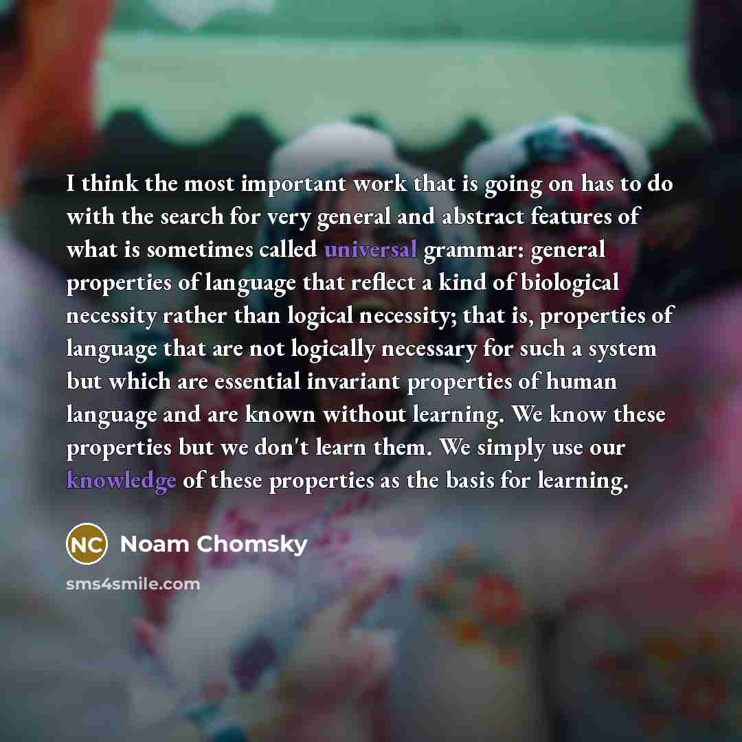 “I think the most important work that is going on has to do with the search for very general and abstract features of what is sometimes called universal grammar: general properties of language that reflect a kind of biological necessity rather than logical necessity; that is, properties of language…” quote by Noam Chomsky