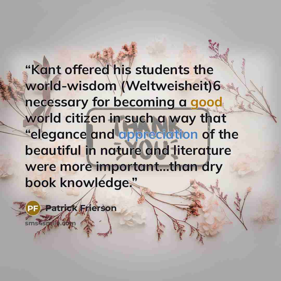 “Kant offered his students the world-wisdom (Weltweisheit)6 necessary for becoming a good world citizen in such a way that “elegance and appreciation of the beautiful in nature and literature were more important…than dry book knowledge.” quote by Patrick Frierson