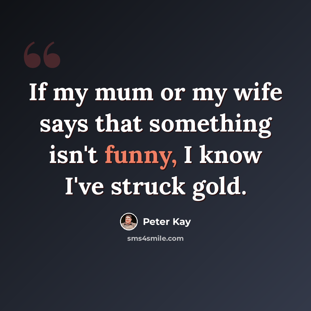 “If my mum or my wife says that something isn't funny, I know I've struck gold.” quote by Peter Kay