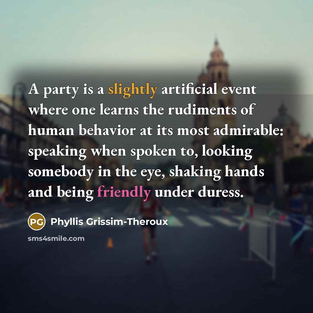 “A party is a slightly artificial event where one learns the rudiments of human behavior at its most admirable: speaking when spoken to, looking somebody in the eye, shaking hands and being friendly under duress.” quote by Phyllis Grissim-Theroux