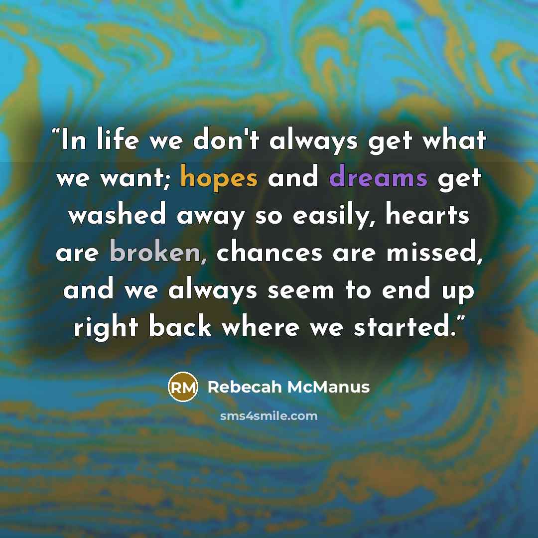 “In life we don't always get what we want; hopes and dreams get washed away so easily, hearts are broken, chances are missed, and we always seem to end up right back where we started.” quote by Rebecah McManus
