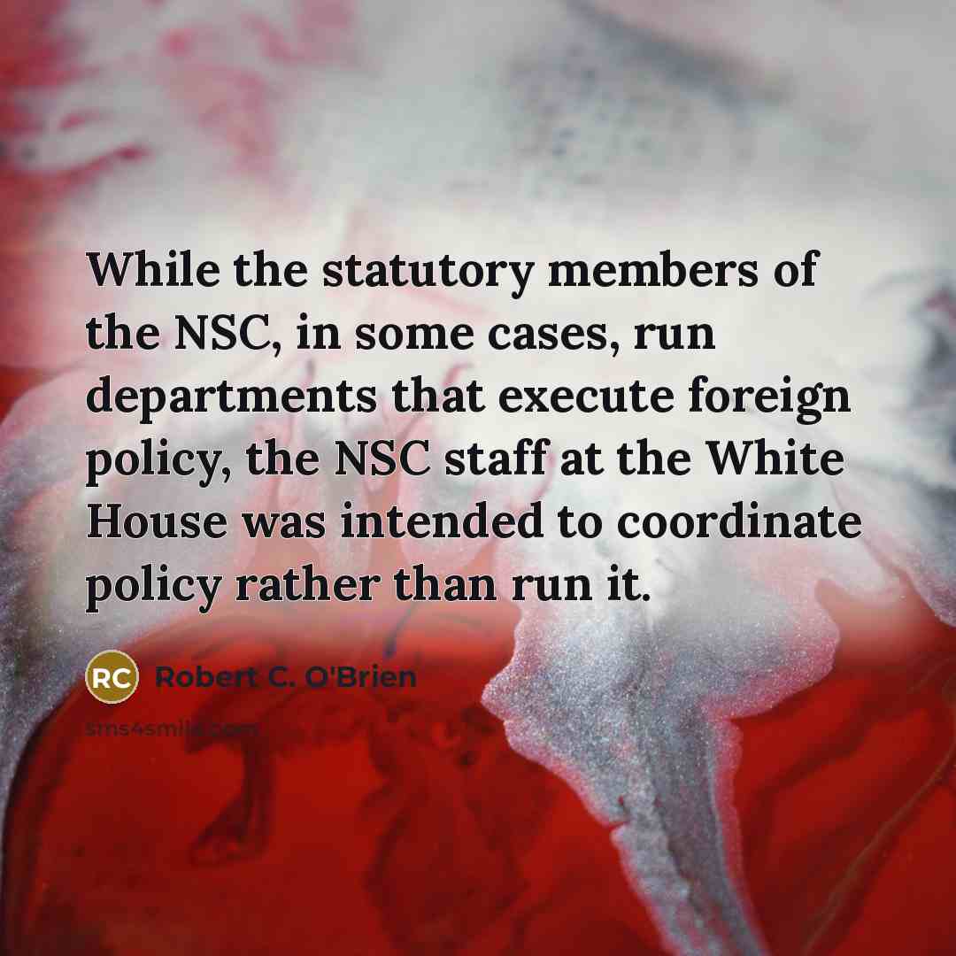 “While the statutory members of the NSC, in some cases, run departments that execute foreign policy, the NSC staff at the White House was intended to coordinate policy rather than run it.” quote by Robert C. O'Brien