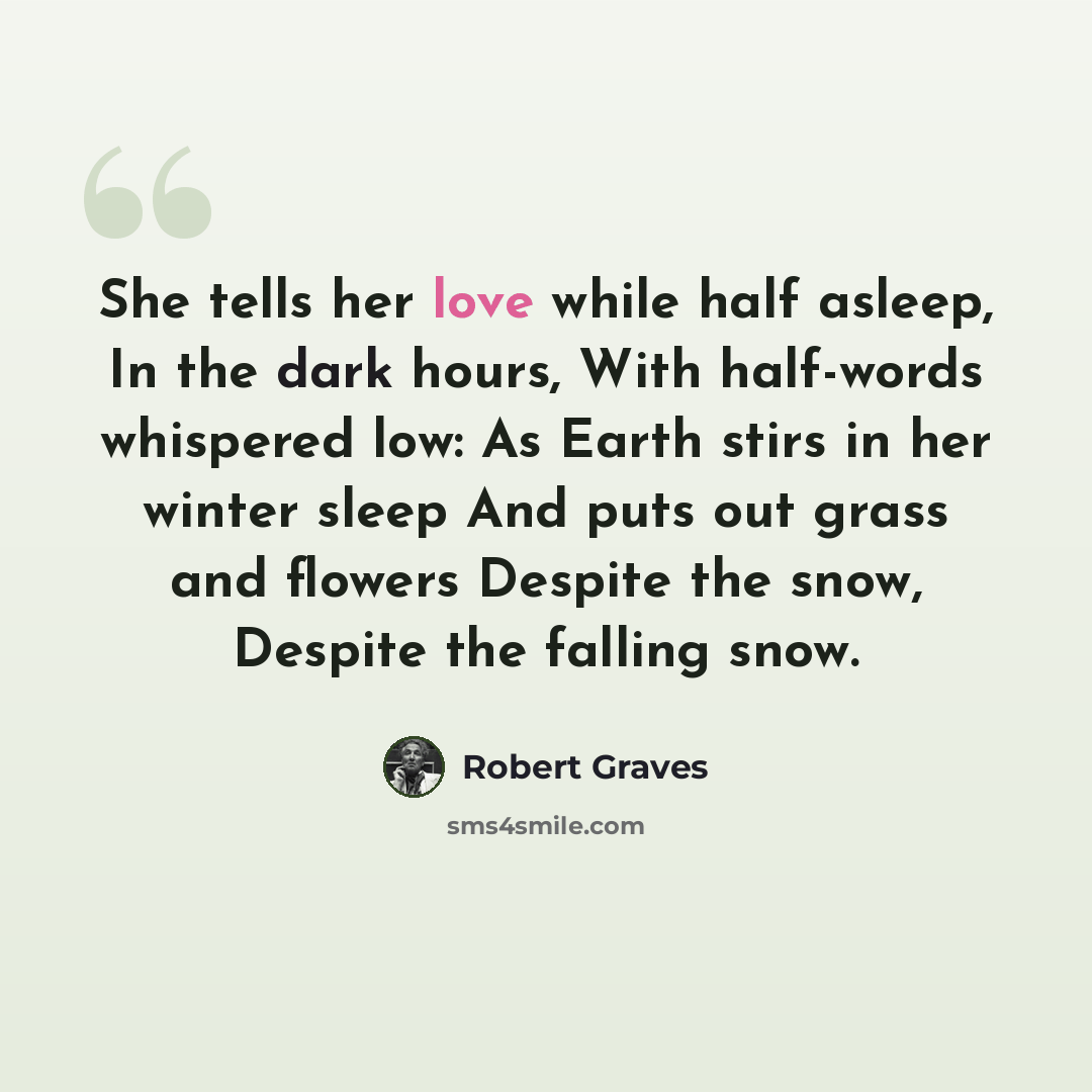 “She tells her love while half asleep, In the dark hours, With half-words whispered low: As Earth stirs in her winter sleep And puts out grass and flowers Despite the snow, Despite the falling snow.” quote by Robert Graves