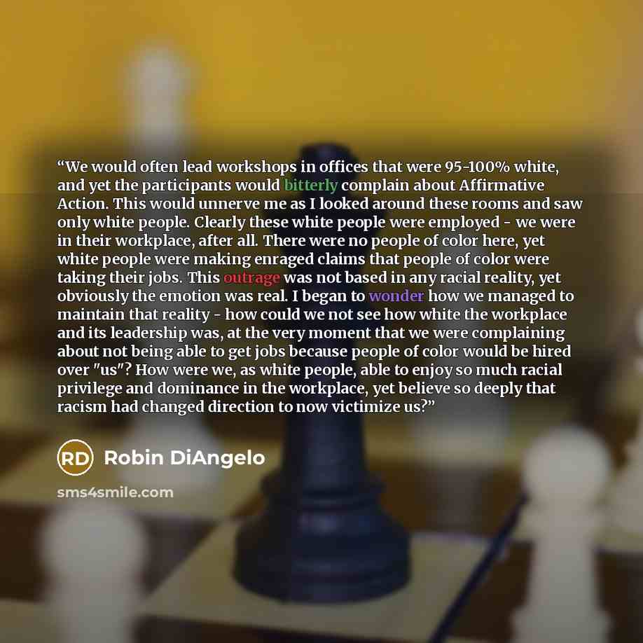 “We would often lead workshops in offices that were 95-100% white, and yet the participants would bitterly complain about Affirmative Action. This would unnerve me as I looked around these rooms and saw only white people. Clearly these white people were employed - we were in their workplace, after…” quote by Robin DiAngelo