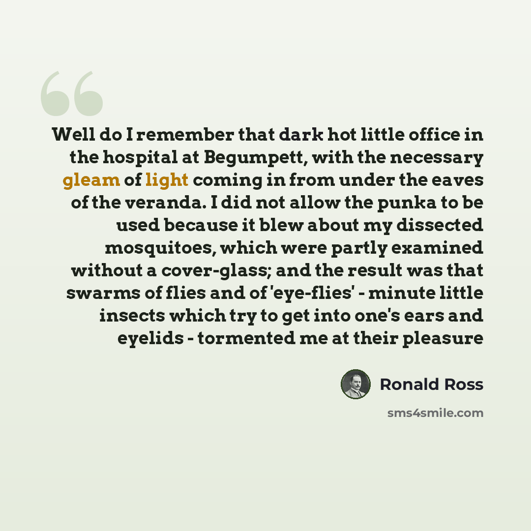“Well do I remember that dark hot little office in the hospital at Begumpett, with the necessary gleam of light coming in from under the eaves of the veranda. I did not allow the punka to be used because it blew about my dissected mosquitoes, which were partly examined without a cover-glass; and…” quote by Ronald Ross