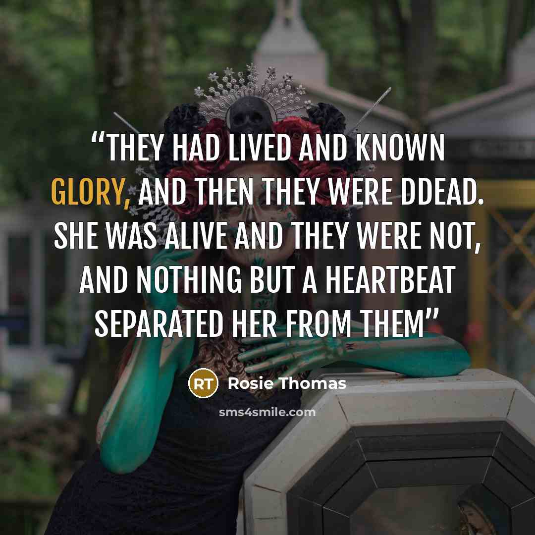 “They had lived and known glory, and then they were ddead. She was alive and they were not, and nothing but a heartbeat separated her from them” quote by Rosie Thomas