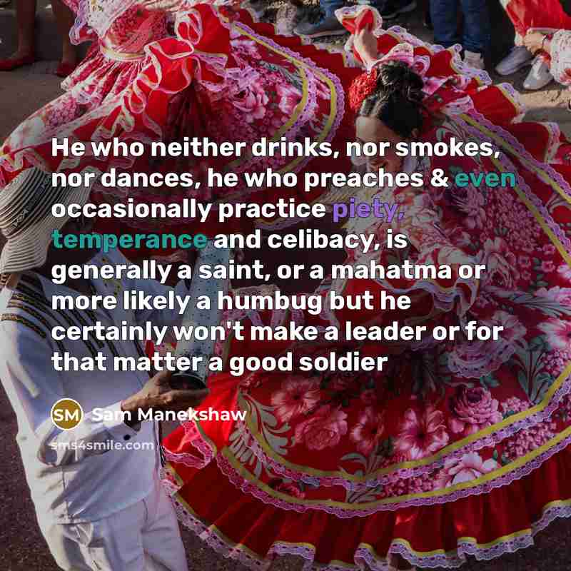 “He who neither drinks, nor smokes, nor dances, he who preaches & even occasionally practice piety, temperance and celibacy, is generally a saint, or a mahatma or more likely a humbug but he certainly won't make a leader or for that matter a good soldier” quote by Sam Manekshaw
