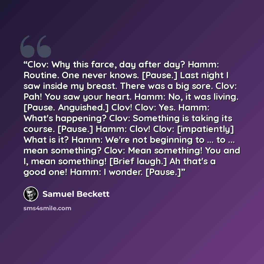 “Clov: Why this farce, day after day? Hamm: Routine. One never knows. [Pause.] Last night I saw inside my breast. There was a big sore. Clov: Pah! You saw your heart. Hamm: No, it was living. [Pause. Anguished.] Clov! Clov: Yes. Hamm: What's happening? Clov: Something is taking its course. [Pause.]…” quote by Samuel Beckett