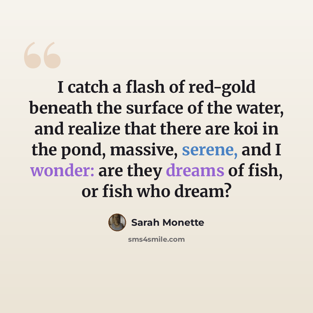 “I catch a flash of red-gold beneath the surface of the water, and realize that there are koi in the pond, massive, serene, and I wonder: are they dreams of fish, or fish who dream?” quote by Sarah Monette