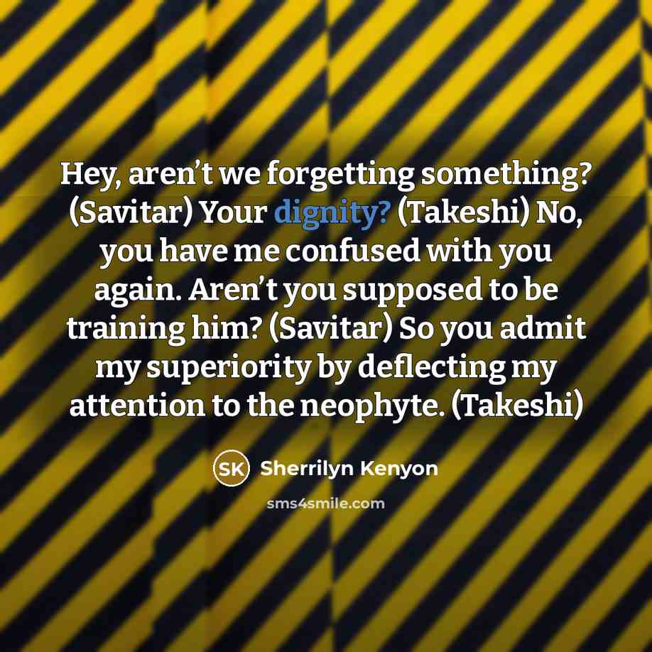 “Hey, aren’t we forgetting something? (Savitar) Your dignity? (Takeshi) No, you have me confused with you again. Aren’t you supposed to be training him? (Savitar) So you admit my superiority by deflecting my attention to the neophyte. (Takeshi)” quote by Sherrilyn Kenyon