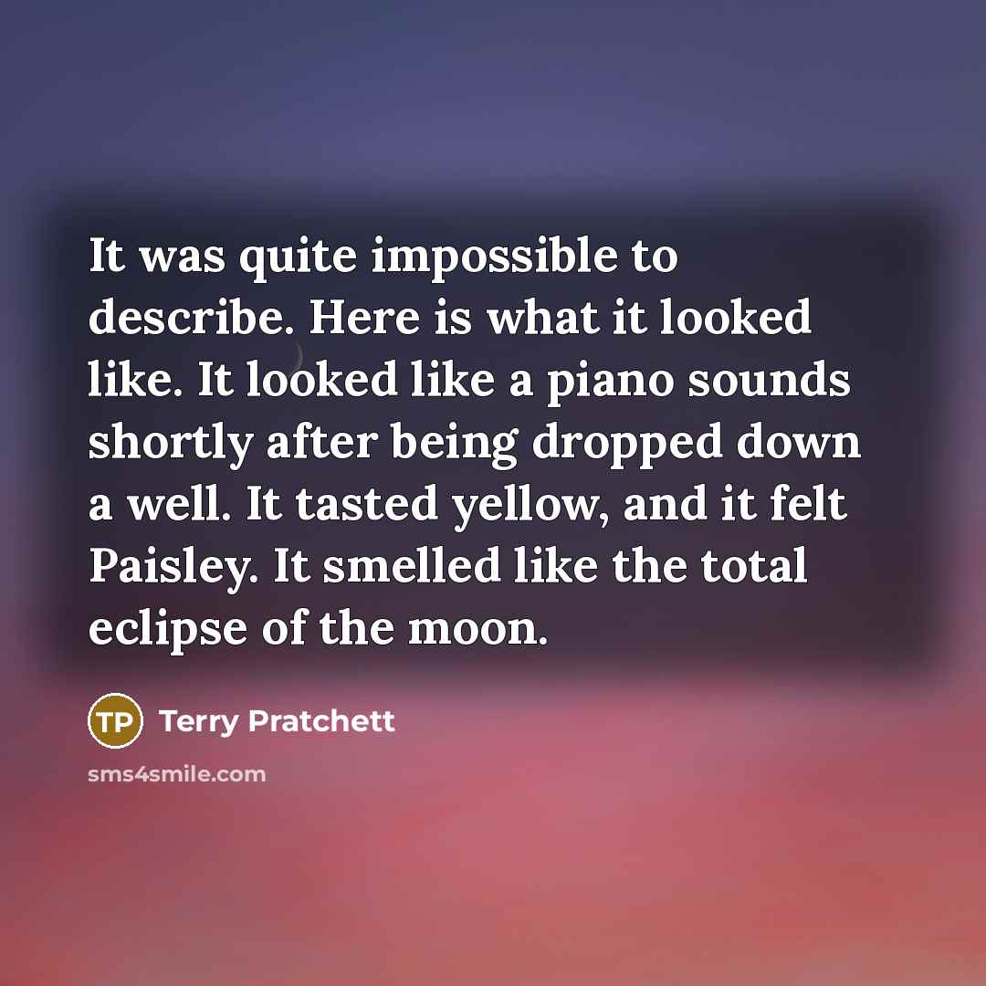 “It was quite impossible to describe. Here is what it looked like. It looked like a piano sounds shortly after being dropped down a well. It tasted yellow, and it felt Paisley. It smelled like the total eclipse of the moon.” quote by Terry Pratchett