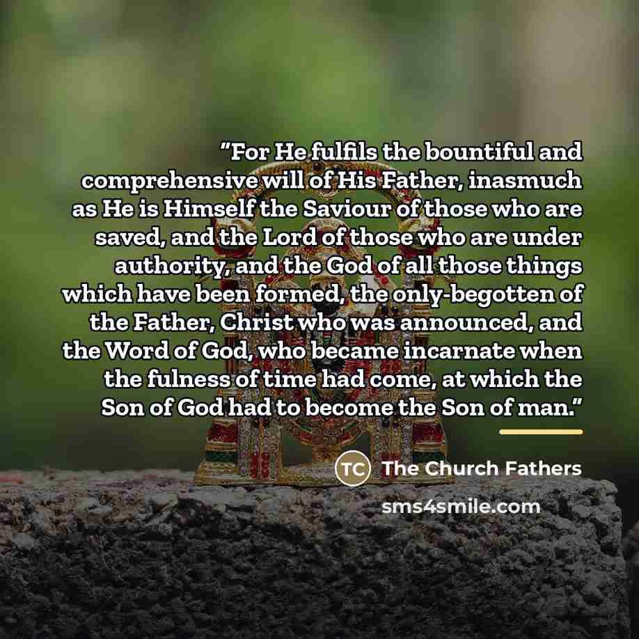 “For He fulfils the bountiful and comprehensive will of His Father, inasmuch as He is Himself the Saviour of those who are saved, and the Lord of those who are under authority, and the God of all those things which have been formed, the only-begotten of the Father, Christ who was announced, and the…” quote by The Church Fathers