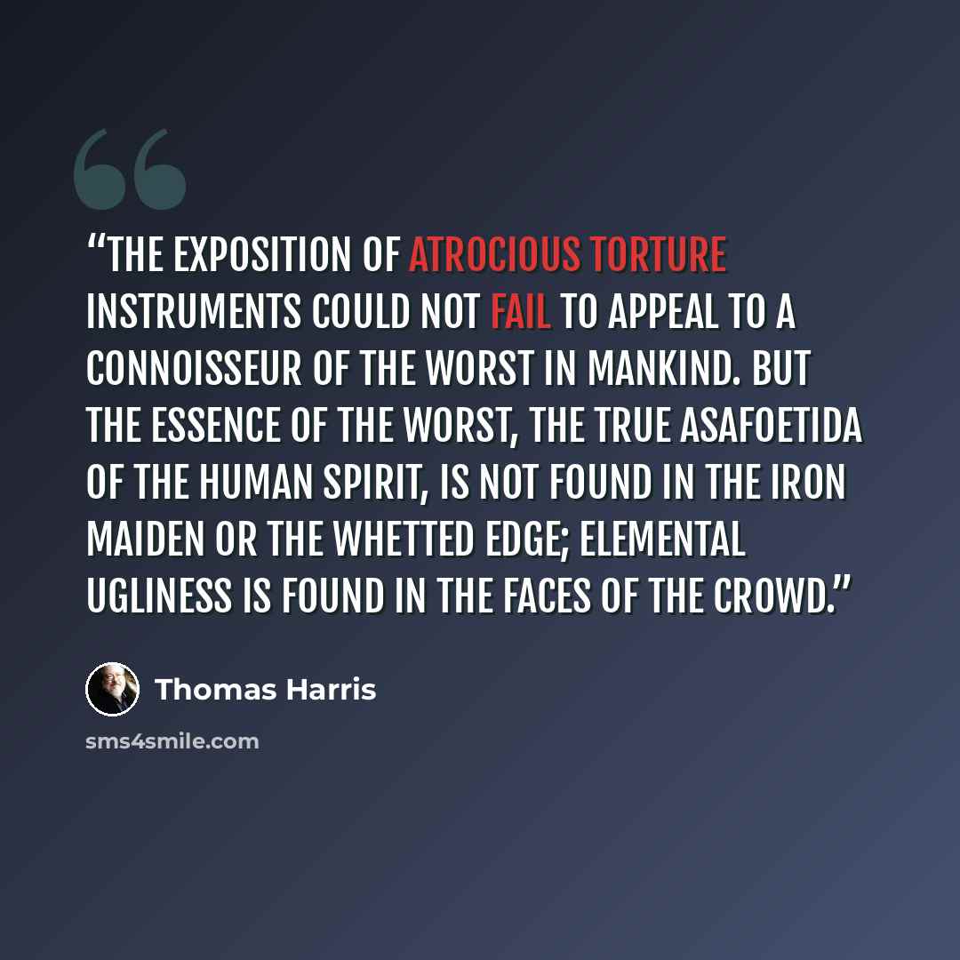 “The exposition of Atrocious Torture Instruments could not fail to appeal to a connoisseur of the worst in mankind. But the essence of the worst, the true asafoetida of the human spirit, is not found in the Iron Maiden or the whetted edge; Elemental Ugliness is found in the faces of the crowd.” quote by Thomas Harris