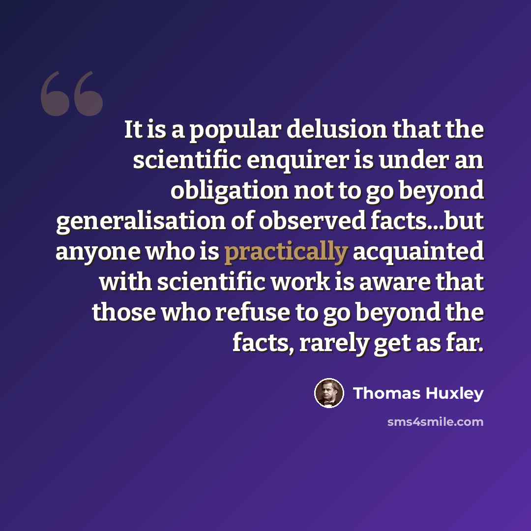 “It is a popular delusion that the scientific enquirer is under an obligation not to go beyond generalisation of observed facts...but anyone who is practically acquainted with scientific work is aware that those who refuse to go beyond the facts, rarely get as far.” quote by Thomas Huxley