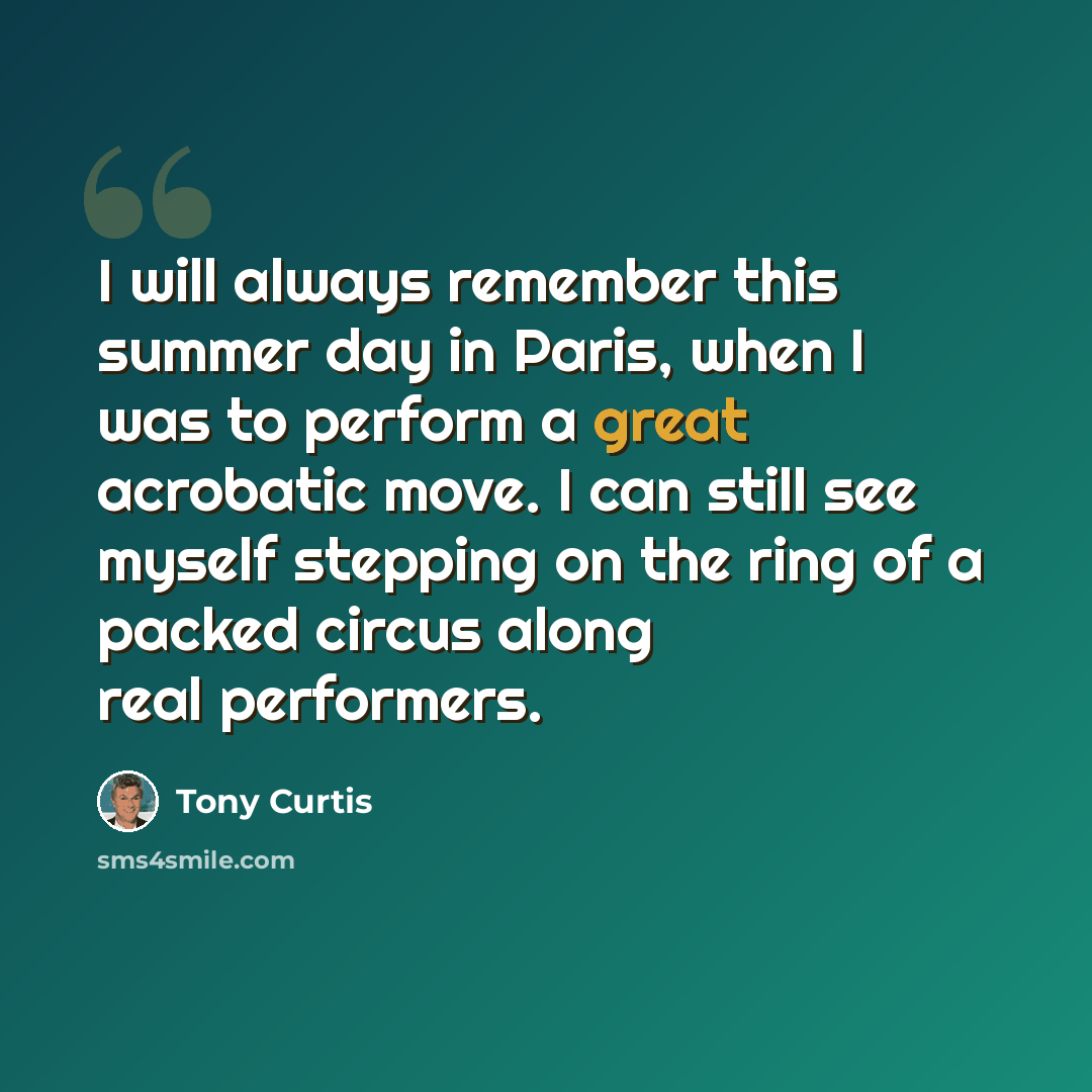 “I will always remember this summer day in Paris, when I was to perform a great acrobatic move. I can still see myself stepping on the ring of a packed circus along real performers.” quote by Tony Curtis