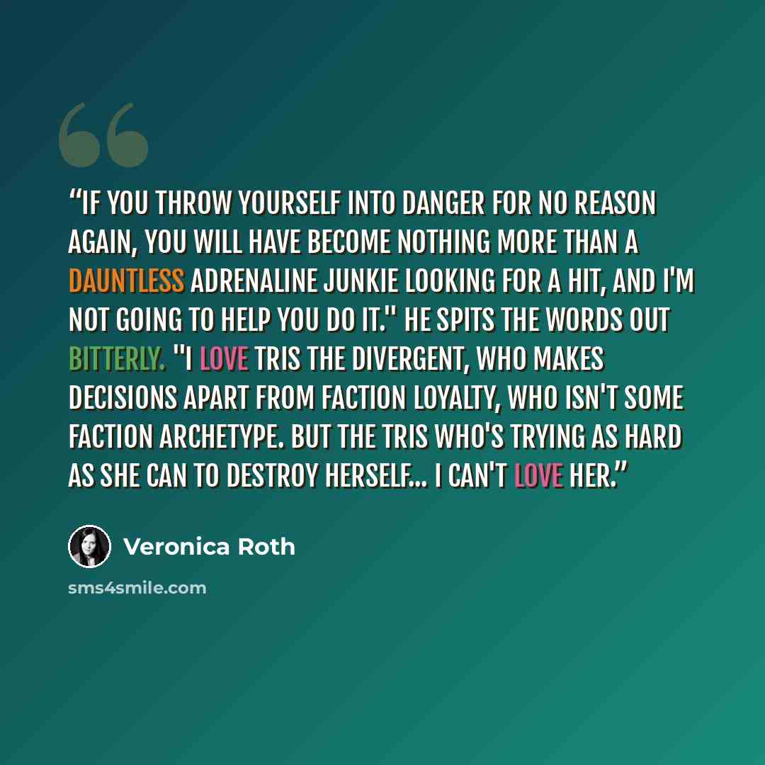 “If you throw yourself into danger for no reason again, you will have become nothing more than a Dauntless adrenaline junkie looking for a hit, and I'm not going to help you do it." He spits the words out bitterly. "I love Tris the Divergent, who makes decisions apart from faction loyalty, who…” quote by Veronica Roth