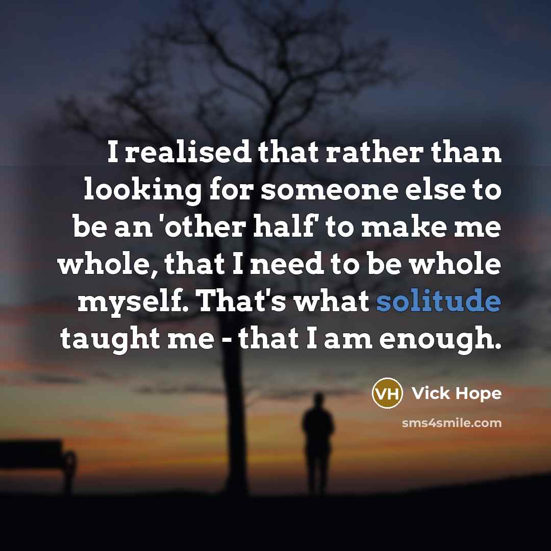 “I realised that rather than looking for someone else to be an 'other half' to make me whole, that I need to be whole myself. That's what solitude taught me - that I am enough.” quote by Vick Hope