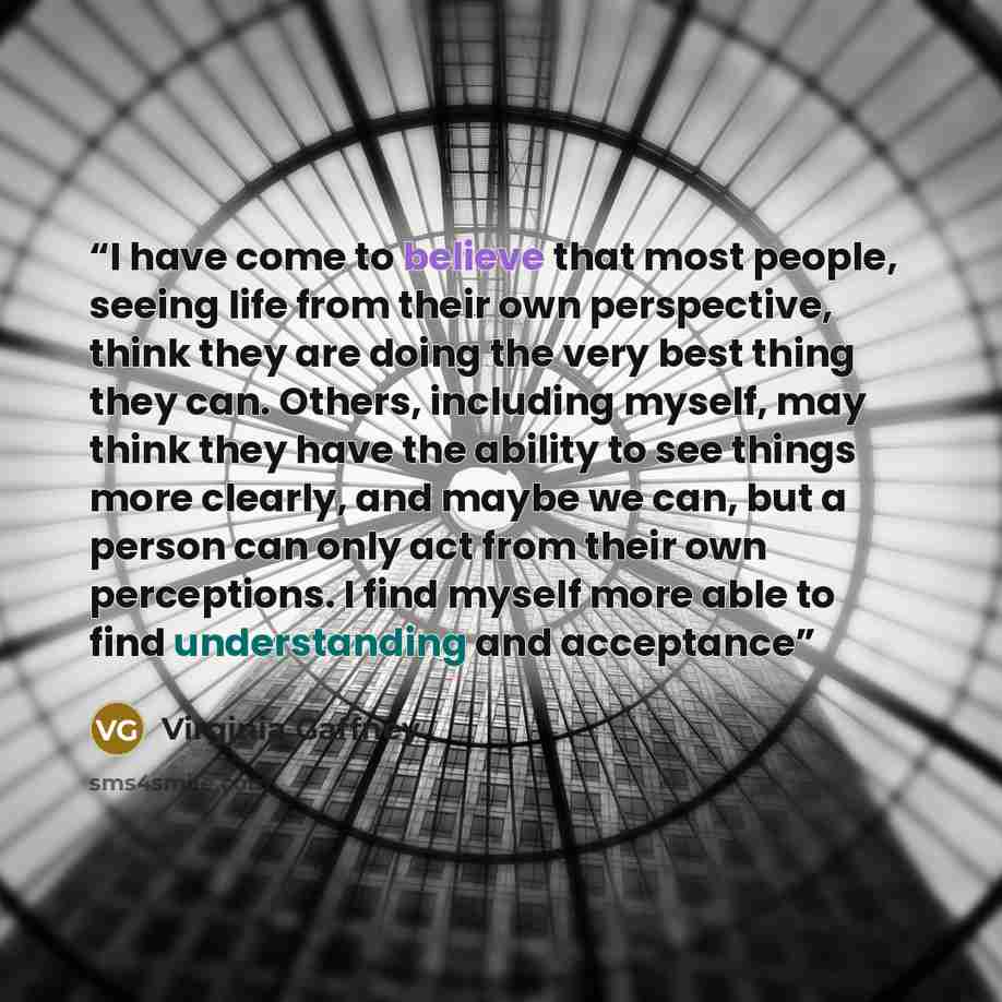 “I have come to believe that most people, seeing life from their own perspective, think they are doing the very best thing they can. Others, including myself, may think they have the ability to see things more clearly, and maybe we can, but a person can only act from their own perceptions. I find…” quote by Virginia Gaffney