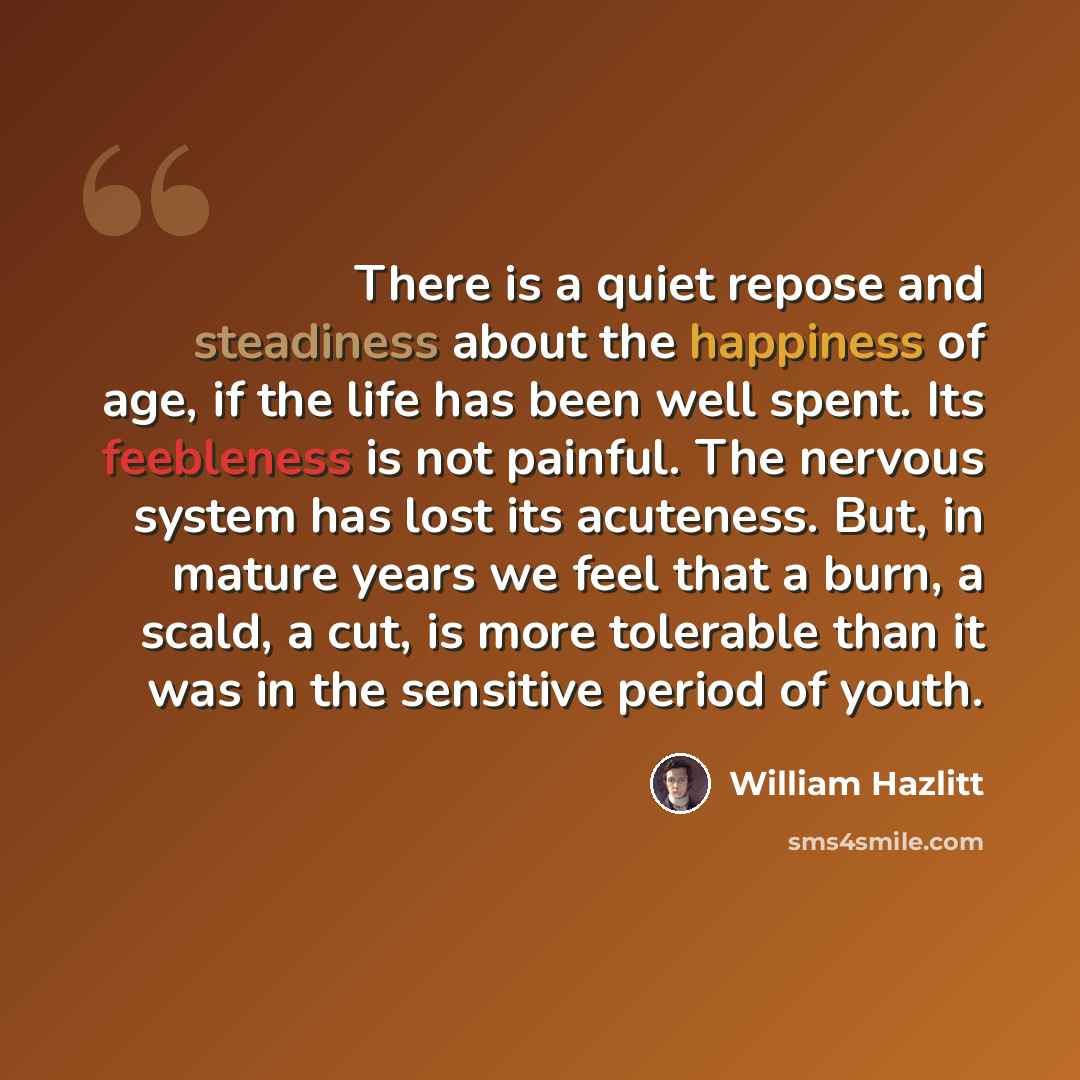 “There is a quiet repose and steadiness about the happiness of age, if the life has been well spent. Its feebleness is not painful. The nervous system has lost its acuteness. But, in mature years we feel that a burn, a scald, a cut, is more tolerable than it was in the sensitive period of youth.” quote by William Hazlitt