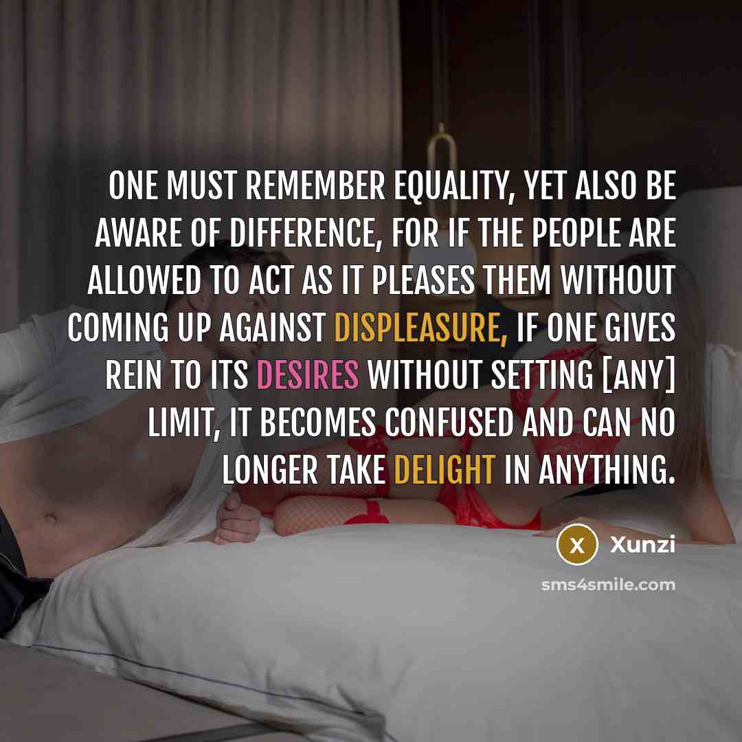 “One must remember equality, yet also be aware of difference, for if the people are allowed to act as it pleases them without coming up against displeasure, if one gives rein to its desires without setting [any] limit, it becomes confused and can no longer take delight in anything.” quote by Xunzi