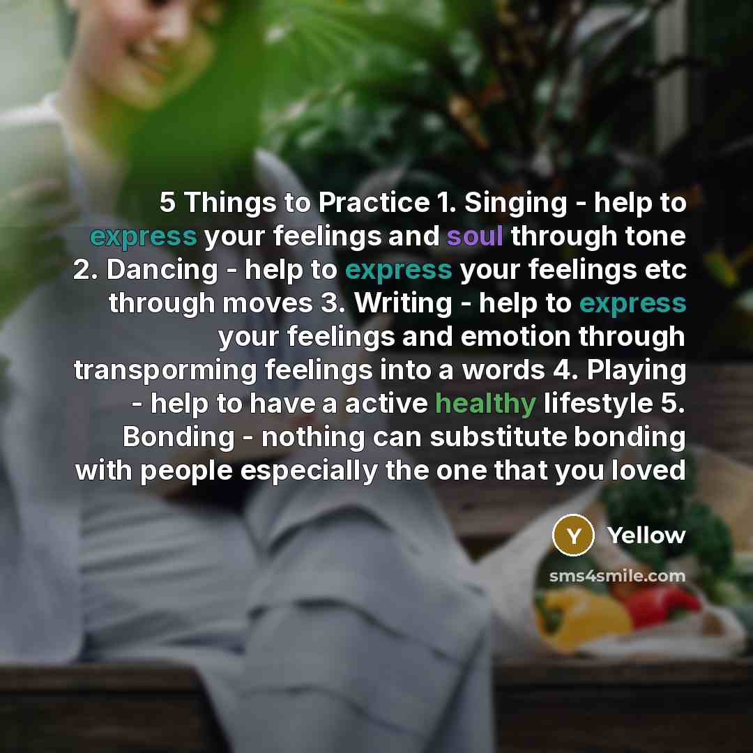 “5 Things to Practice 1. Singing - help to express your feelings and soul through tone 2. Dancing - help to express your feelings etc through moves 3. Writing - help to express your feelings and emotion through transporming feelings into a words 4. Playing - help to have a active healthy lifestyle…” quote by Yellow