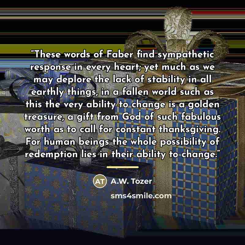 “These words of Faber find sympathetic response in every heart; yet much as we may deplore the lack of stability in all earthly things, in a fallen world such as this the very ability to change is a golden treasure, a gift from God of such fabulous worth as to call for constant thanksgiving. For…” quote by A.W. Tozer