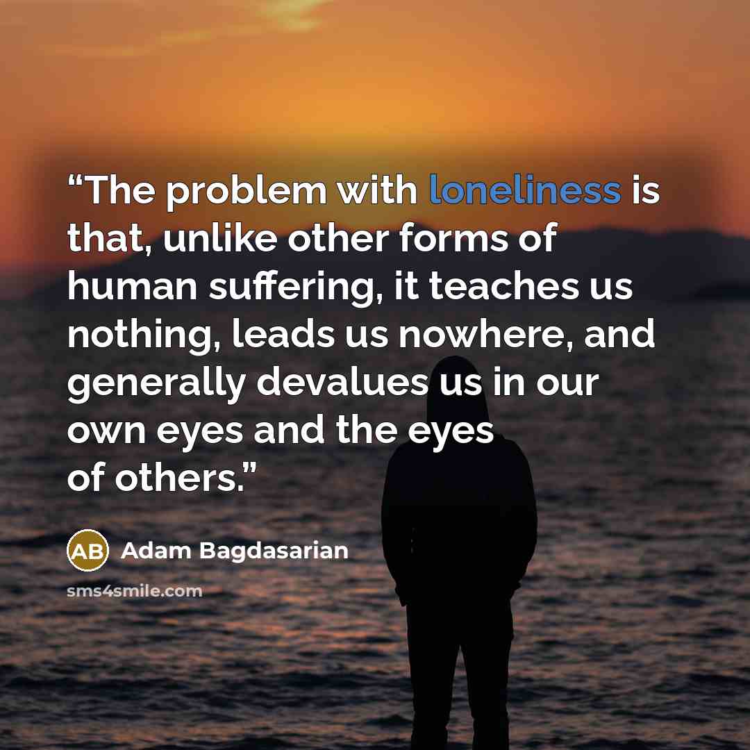 “The problem with loneliness is that, unlike other forms of human suffering, it teaches us nothing, leads us nowhere, and generally devalues us in our own eyes and the eyes of others.” quote by Adam Bagdasarian