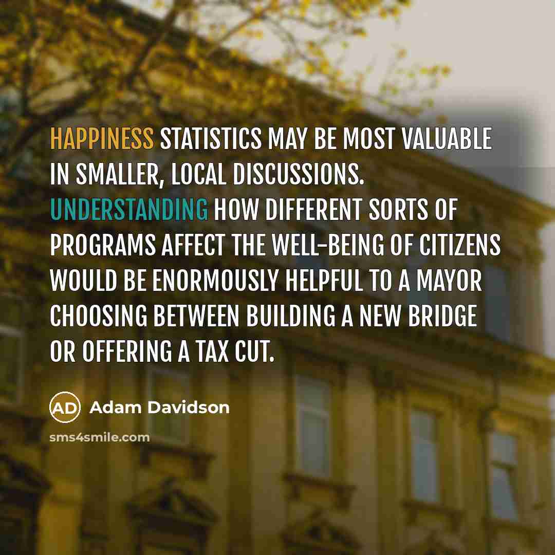 “Happiness statistics may be most valuable in smaller, local discussions. Understanding how different sorts of programs affect the well-being of citizens would be enormously helpful to a mayor choosing between building a new bridge or offering a tax cut.” quote by Adam Davidson