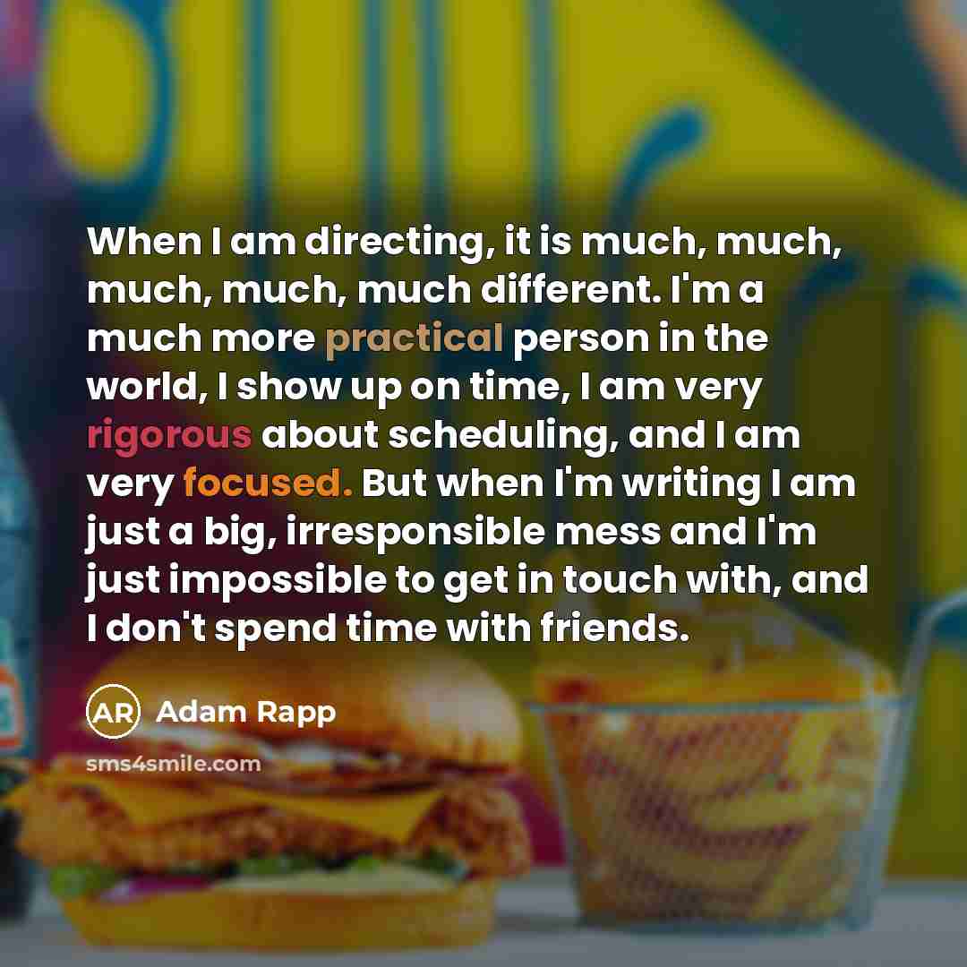 “When I am directing, it is much, much, much, much, much different. I'm a much more practical person in the world, I show up on time, I am very rigorous about scheduling, and I am very focused. But when I'm writing I am just a big, irresponsible mess and I'm just impossible to get in touch with…” quote by Adam Rapp