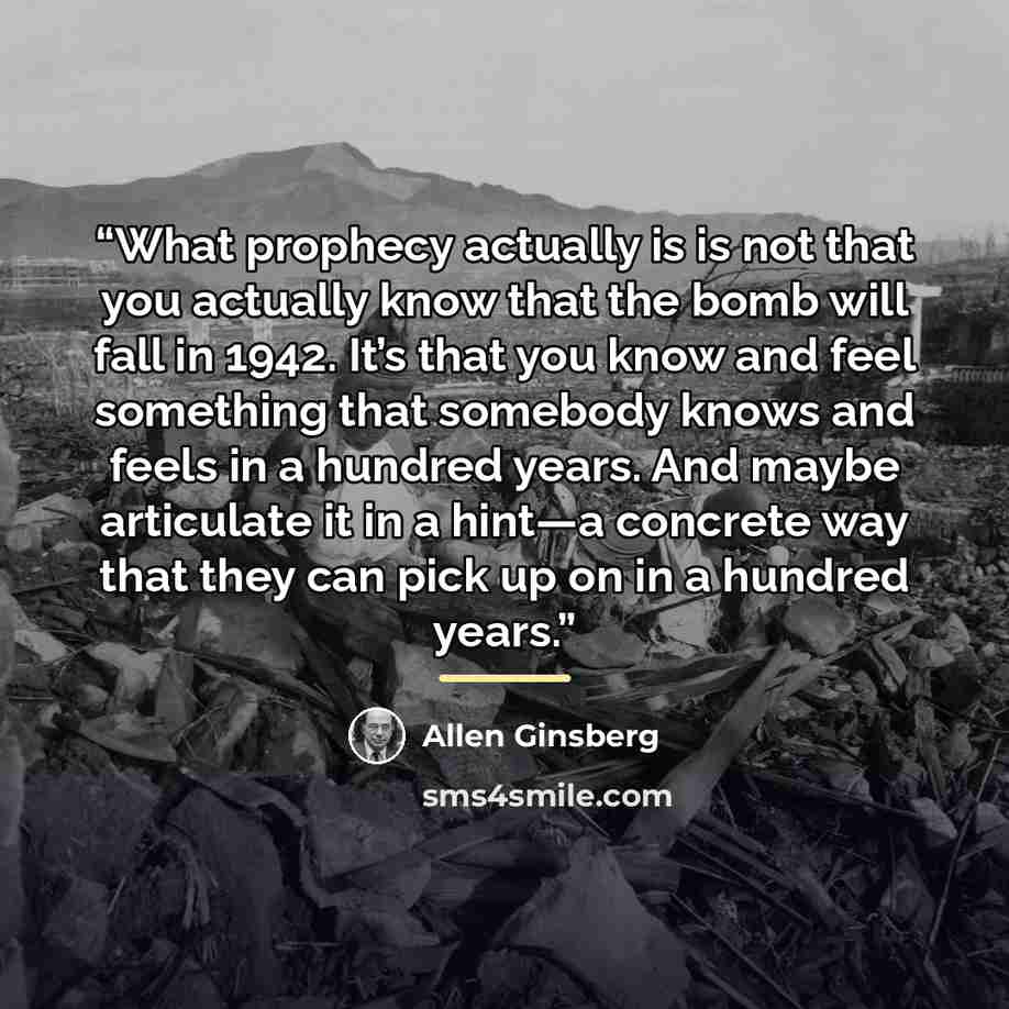 “What prophecy actually is is not that you actually know that the bomb will fall in 1942. It’s that you know and feel something that somebody knows and feels in a hundred years. And maybe articulate it in a hint—a concrete way that they can pick up on in a hundred years.” quote by Allen Ginsberg