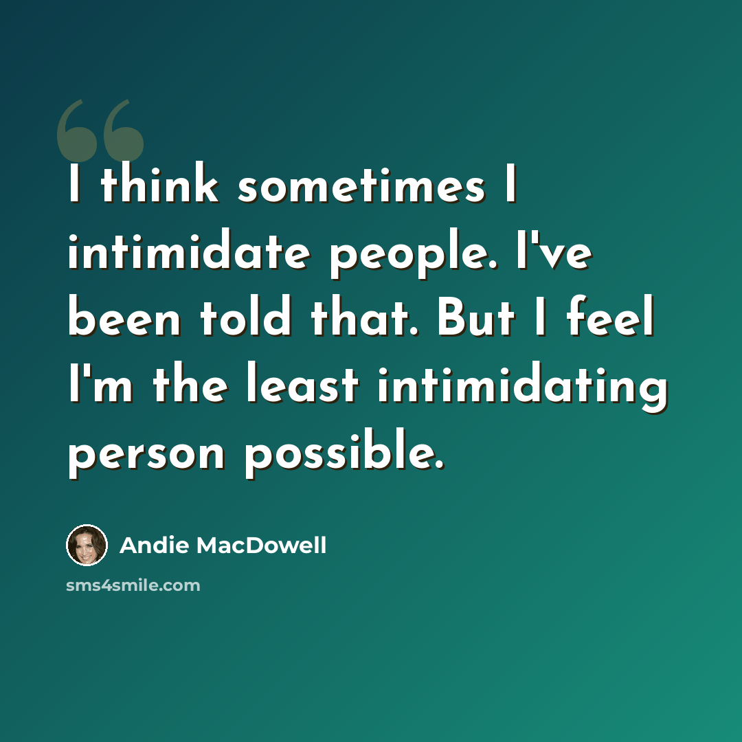 “I think sometimes I intimidate people. I've been told that. But I feel I'm the least intimidating person possible.” quote by Andie MacDowell