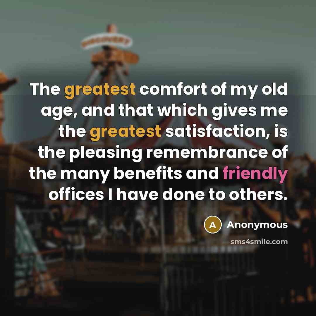 “The greatest comfort of my old age, and that which gives me the greatest satisfaction, is the pleasing remembrance of the many benefits and friendly offices I have done to others.” quote by Anonymous