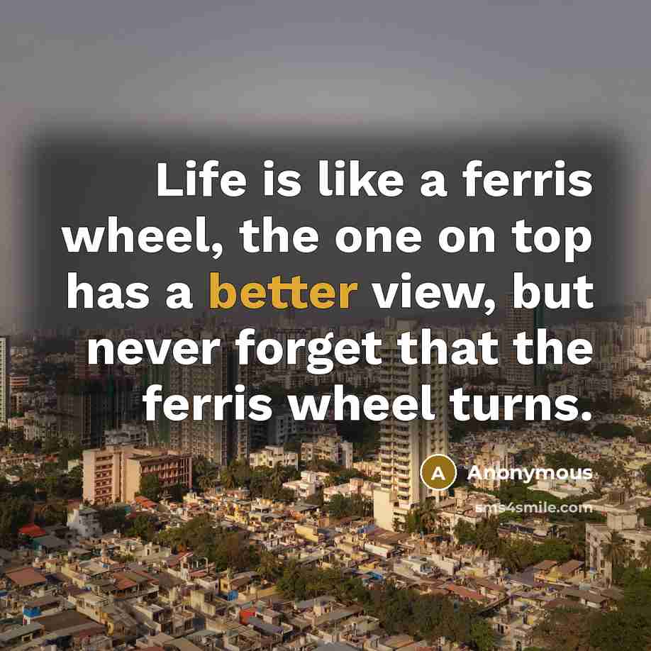 “Life is like a ferris wheel, the one on top has a better view, but never forget that the ferris wheel turns.” quote by Anonymous