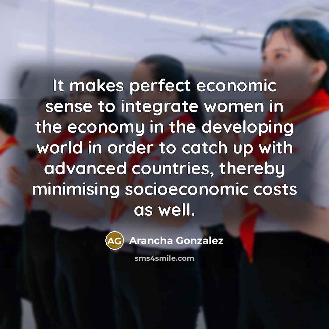 “It makes perfect economic sense to integrate women in the economy in the developing world in order to catch up with advanced countries, thereby minimising socioeconomic costs as well.” quote by Arancha Gonzalez