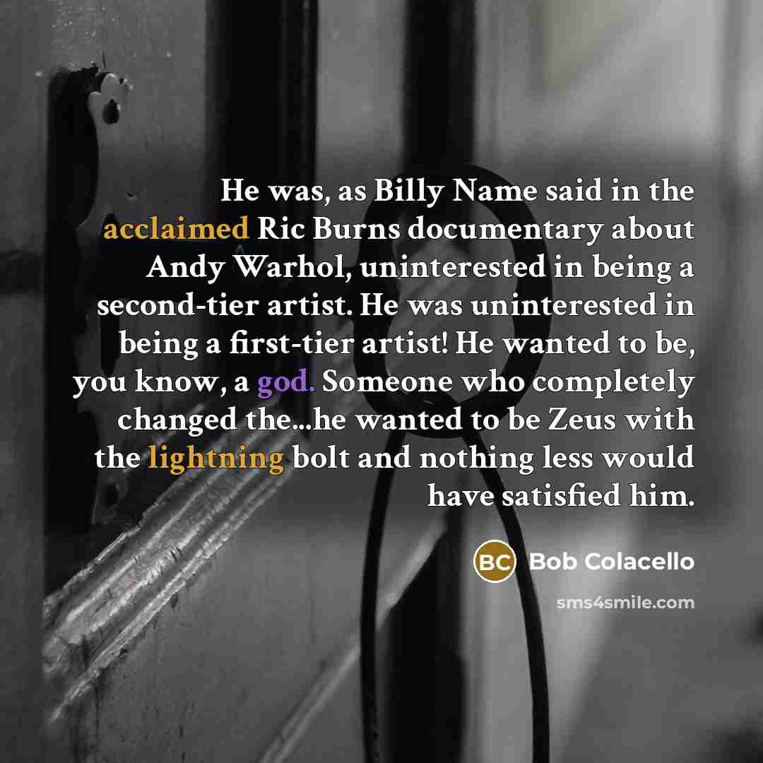 “He was, as Billy Name said in the acclaimed Ric Burns documentary about Andy Warhol, uninterested in being a second-tier artist. He was uninterested in being a first-tier artist! He wanted to be, you know, a god. Someone who completely changed the...he wanted to be Zeus with the lightning bolt and…” quote by Bob Colacello