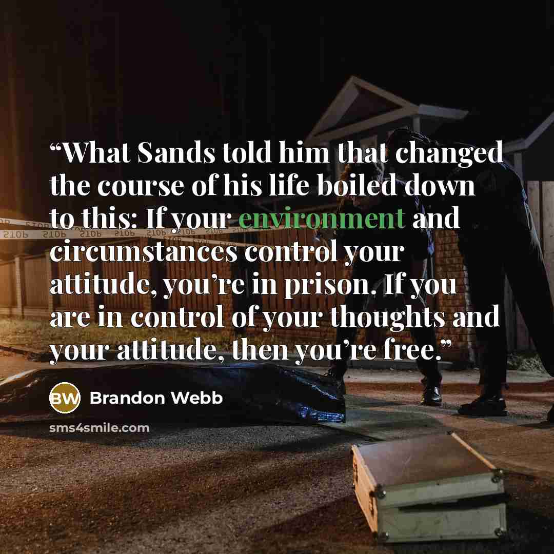 “What Sands told him that changed the course of his life boiled down to this: If your environment and circumstances control your attitude, you’re in prison. If you are in control of your thoughts and your attitude, then you’re free.” quote by Brandon Webb