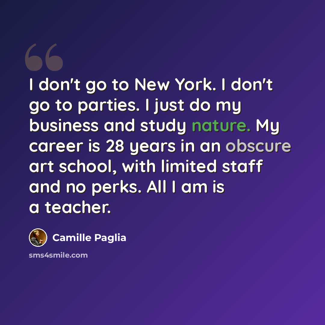“I don't go to New York. I don't go to parties. I just do my business and study nature. My career is 28 years in an obscure art school, with limited staff and no perks. All I am is a teacher.” quote by Camille Paglia