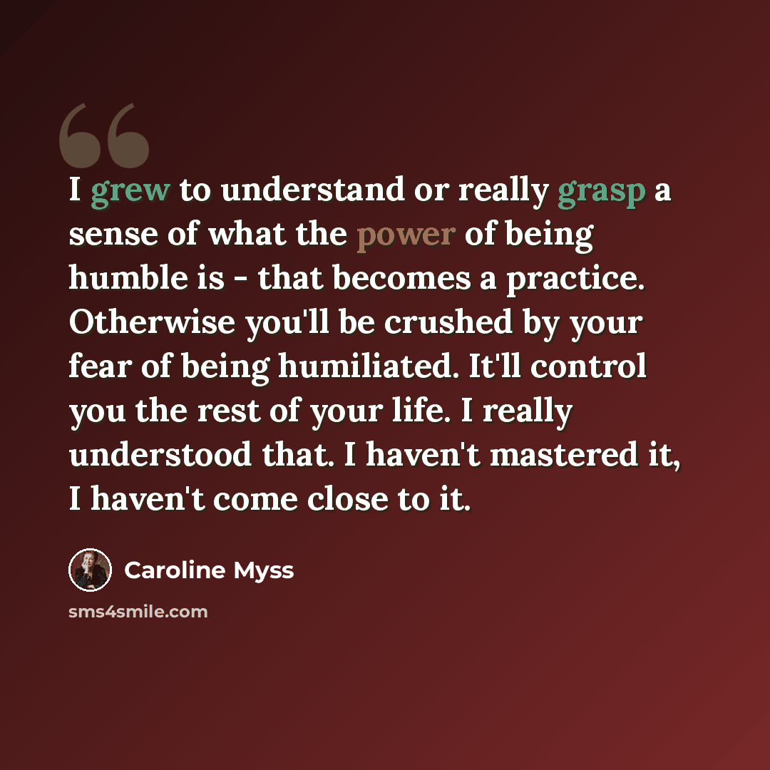 “I grew to understand or really grasp a sense of what the power of being humble is - that becomes a practice. Otherwise you'll be crushed by your fear of being humiliated. It'll control you the rest of your life. I really understood that. I haven't mastered it, I haven't come close to it.” quote by Caroline Myss