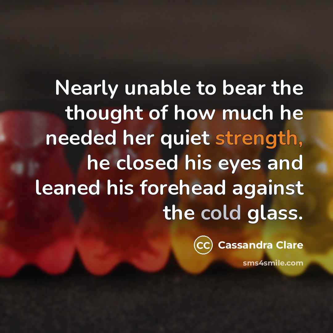 “Nearly unable to bear the thought of how much he needed her quiet strength, he closed his eyes and leaned his forehead against the cold glass.” quote by Cassandra Clare