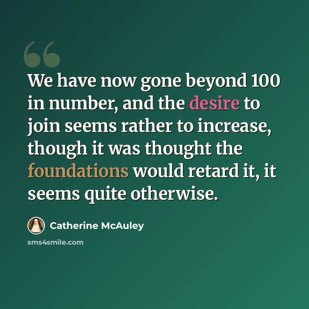 “We have now gone beyond 100 in number, and the desire to join seems rather to increase, though it was thought the foundations would retard it, it seems quite otherwise.” quote by Catherine McAuley