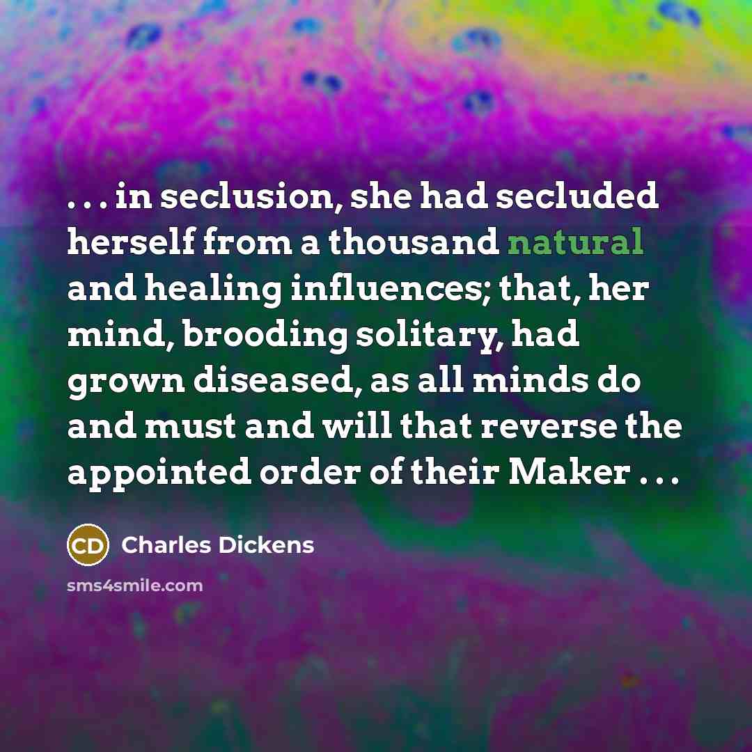 “. . . in seclusion, she had secluded herself from a thousand natural and healing influences; that, her mind, brooding solitary, had grown diseased, as all minds do and must and will that reverse the appointed order of their Maker . . .” quote by Charles Dickens