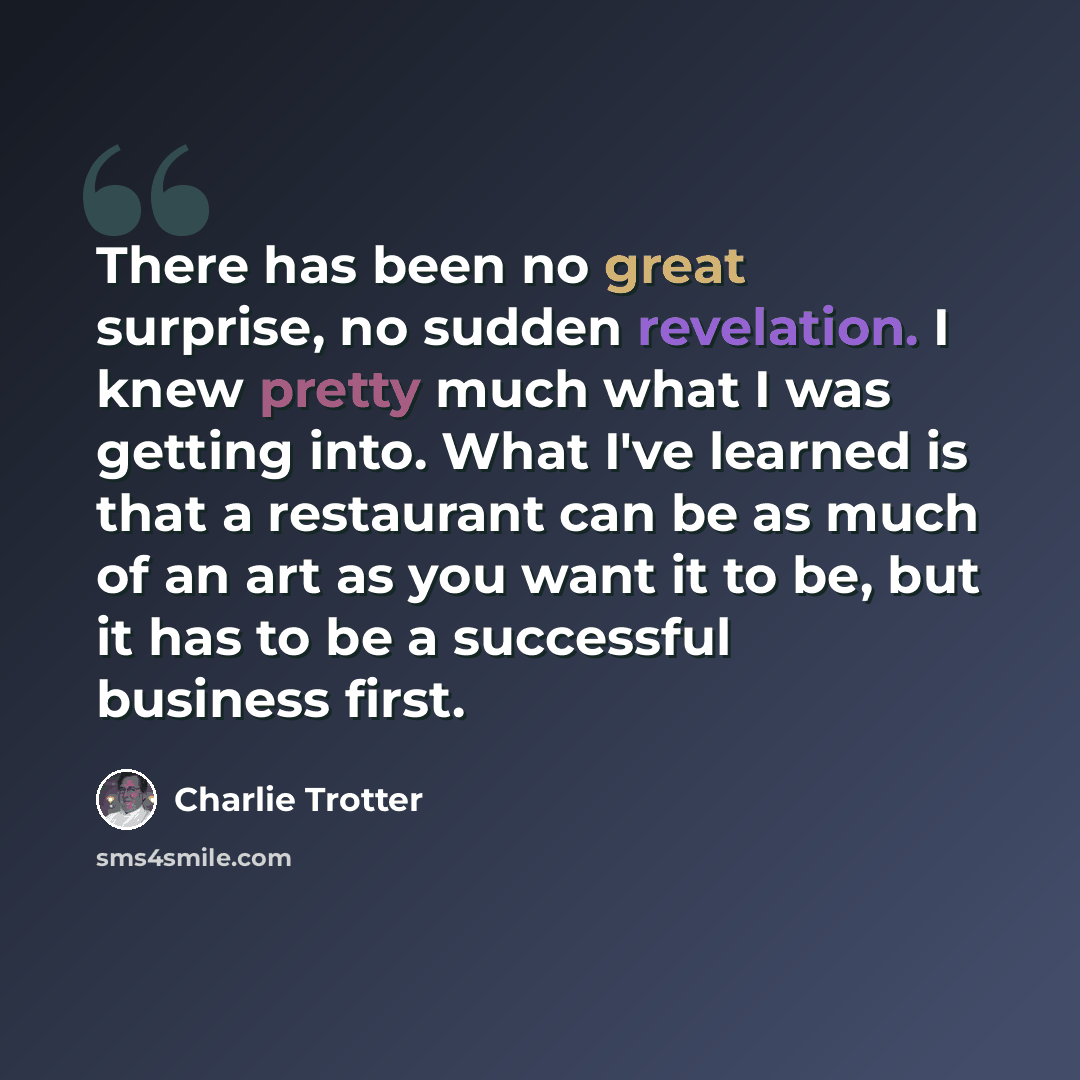 “There has been no great surprise, no sudden revelation. I knew pretty much what I was getting into. What I've learned is that a restaurant can be as much of an art as you want it to be, but it has to be a successful business first.” quote by Charlie Trotter